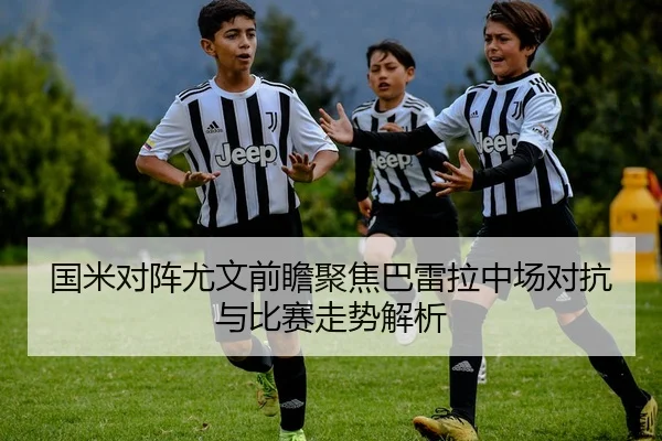国米对阵尤文前瞻聚焦巴雷拉中场对抗与比赛走势解析