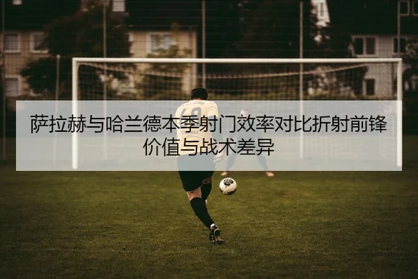 萨拉赫与哈兰德本季射门效率对比折射前锋价值与战术差异