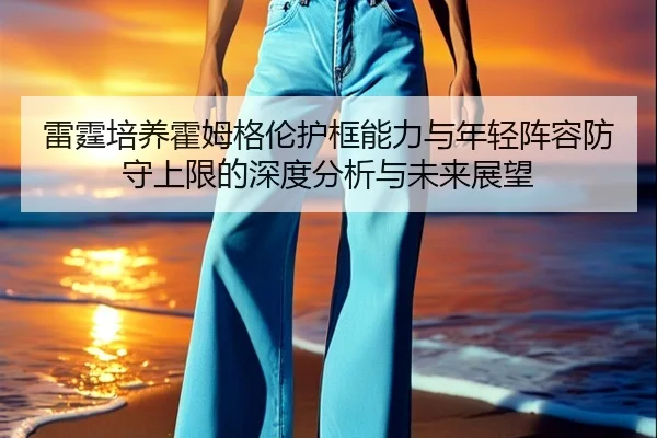 雷霆培养霍姆格伦护框能力与年轻阵容防守上限的深度分析与未来展望